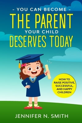 You Can Become The Parent Your Child Deserves: How to Raise Positive, Successful, and Happy Children by Smith, Jennifer N.