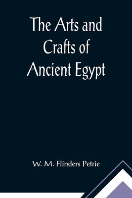 The Arts and Crafts of Ancient Egypt by M. Flinders Petrie, W.