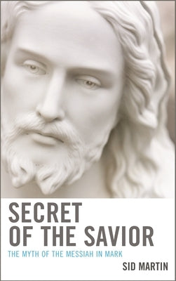 Secret of the Savior: The Myth of the Messiah in Mark by Martin, Sid