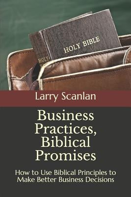 Business Practices, Biblical Promises: How to Use Biblical Principles to Make Better Business Decisions by Scanlan, Larry