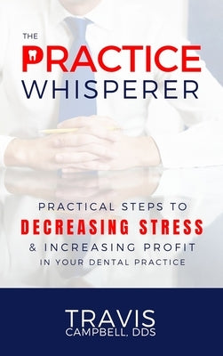 The Practice Whisperer: Practical Steps to Decreasing Stress and Increasing Profit in Your Dental Practice by Campbell, Travis