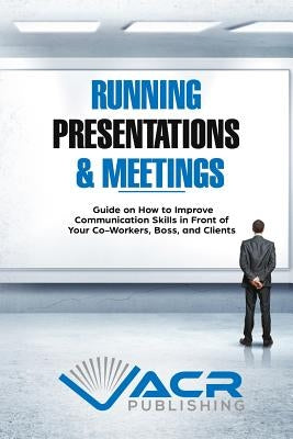 Running Presentations & Meetings: Guide on How to Improve Communication Skills in Front of Your Co-Workers, Boss and Clients by Publishing, Acr