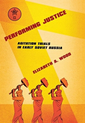 Performing Justice: Agitation Trials in Early Soviet Russia by Wood, Elizabeth A.
