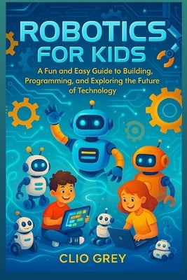 Robotics for Kids: A Fun and Easy Guide to Building, Programming, & Exploring the Future of Technology by Grey, Clio