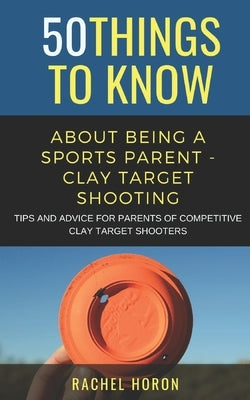 50 Things to Know about Being a Clay Target Shooting Parent: Tips and Advice for Parents of Competitive Clay Target Shooters by Horon, Rachel
