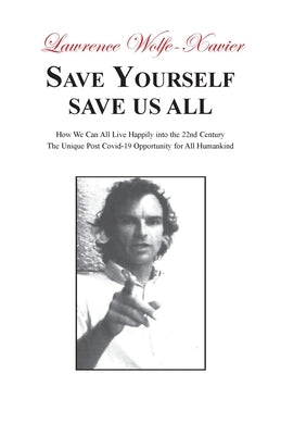 Save Yourself, Save Us All: How We can All Live Happily into the 22nd Century: The Unique Post Covid-19 Opportunity for All Humankind by Wolfe-Xavier, Lawrence