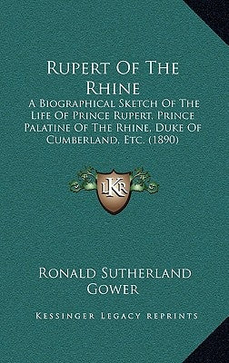 Rupert Of The Rhine: A Biographical Sketch Of The Life Of Prince Rupert, Prince Palatine Of The Rhine, Duke Of Cumberland, Etc. (1890) by Gower, Ronald Sutherland