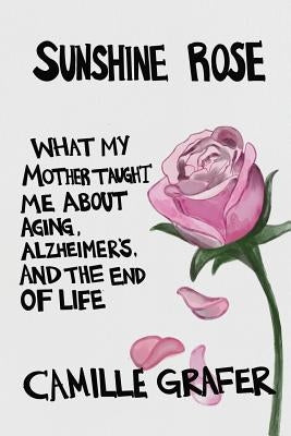 Sunshine Rose: What My Mother Taught Me about Aging, Alzheimer's, and the End of Life by Grafer, Camille