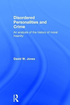 Disordered Personalities and Crime: An Analysis of the History of Moral Insanity by Jones, David