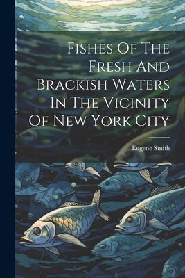 Fishes Of The Fresh And Brackish Waters In The Vicinity Of New York City by Smith, Eugene