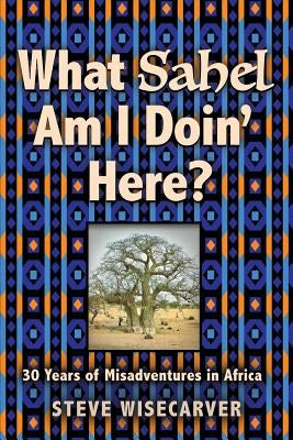 What Sahel Am I Doin' Here?: 30 Years of Misadventures in Africa by Wisecarver, Steve