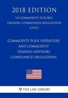 Commodity Pool Operators and Commodity Trading Advisors - Compliance Obligations (US Commodity Futures Trading Commission Regulation) (CFTC) (2018 Edi by The Law Library