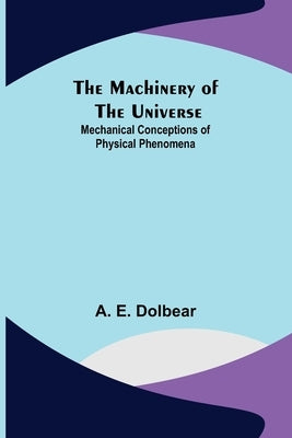 The Machinery of the Universe: Mechanical Conceptions of Physical Phenomena by E. Dolbear, A.