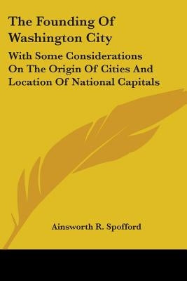 The Founding Of Washington City: With Some Considerations On The Origin Of Cities And Location Of National Capitals by Spofford, Ainsworth R.