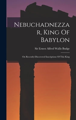 Nebuchadnezzar, King Of Babylon: On Recently-discovered Inscriptions Of This King by Sir Ernest Alfred Wallis Budge