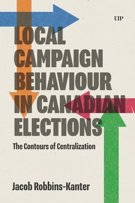 Local Campaign Behaviour in Canadian Elections: The Contours of Centralization by Robbins-Kanter, Jacob