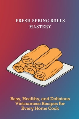Fresh Spring Rolls Mastery: Easy, Healthy, and Delicious Vietnamese Recipes for Every Home Cook by Kunal, Neha