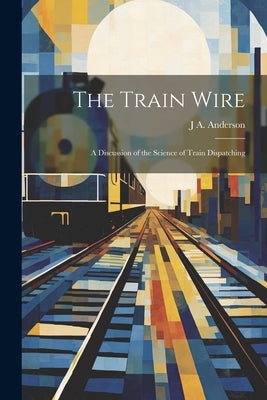 The Train Wire: A Discussion of the Science of Train Dispatching by Anderson, J. A.