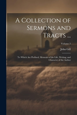 A Collection of Sermons and Tracts ...: To Which Are Prefixed, Memoirs of the Life, Writing, and Character of the Author; Volume 3 by Gill, John