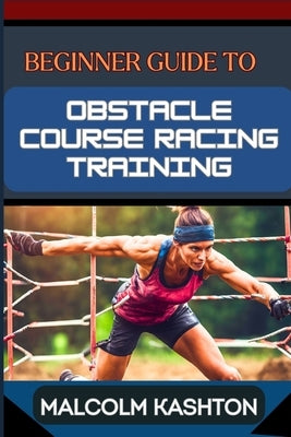 Beginner Guide to Obstacle Course Racing Training: Ultimate Guide To Training, Techniques, And Success Strategies For Conquering Mud Runs To Boost Agi by Kashton, Malcolm
