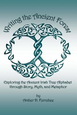 Writing the Ancient Forest: Exploring the Ancient Irish Tree Alphabet through Story, Myth and Metaphor by Ferrebee, Amber D.