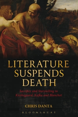 Literature Suspends Death: Sacrifice and Storytelling in Kierkegaard, Kafka and Blanchot by Danta, Chris