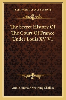 The Secret History Of The Court Of France Under Louis XV V1 by Challice, Annie Emma Armstrong