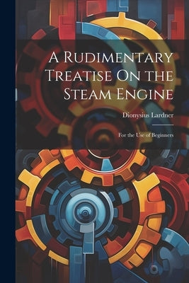 A Rudimentary Treatise On the Steam Engine: For the Use of Beginners by Lardner, Dionysius