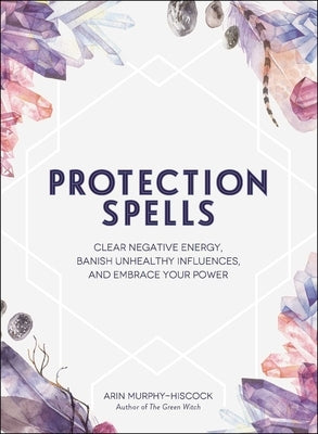 Protection Spells: Clear Negative Energy, Banish Unhealthy Influences, and Embrace Your Power by Murphy-Hiscock, Arin