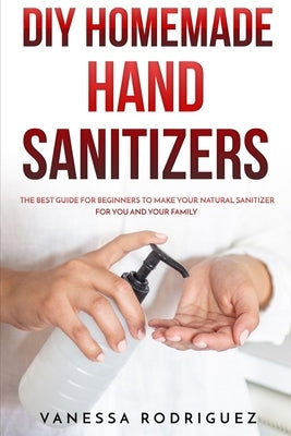 DIY Homemade Hand Sanitizers: The Best Guide for Beginners to Make Your Natural Sanitizer for You and Your Family by Rodriguez, Vanessa