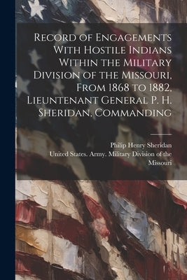 Record of Engagements With Hostile Indians Within the Military Division of the Missouri, From 1868 to 1882, Lieuntenant General P. H. Sheridan, Comman by United States Army Military Divisio
