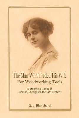 The Man Who Traded His Wife For Woodworking Tools: And Other True Stories Of 19th Century Jackson, Michigan by Blanchard, G. L.