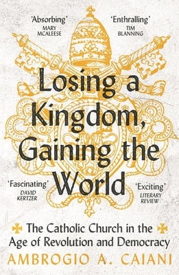 Losing a Kingdom, Gaining the World: The Catholic Church in the Age of Revolution and Democracy by Caiani, Ambrogio A.