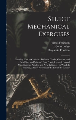 Select Mechanical Exercises: Shewing How to Construct Different Clocks, Orreries, and Sun-dials, on Plain and Easy Principles: With Several Miscell by Ferguson, James 1710-1776