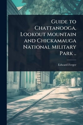 Guide to Chattanooga, Lookout Mountain and Chickamauga National Military Park .. by [Ferger, Edward] [From Old Catalog]