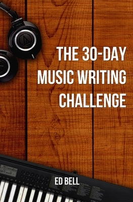 The 30-Day Music Writing Challenge: Transform Your Songwriting Composition Skills in Only 30 Days by Bell, Ed