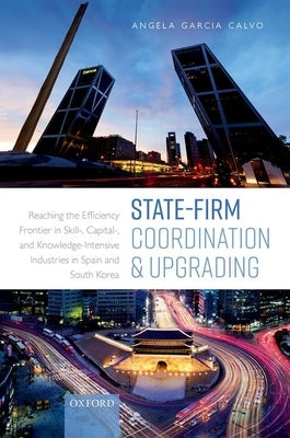 State-Firm Coordination and Upgrading: Reaching the Efficiency Frontier in Skill-, Capital-, and Knowledge-Intensive Industries in Spain and South Kor by Garcia Calvo, Angela