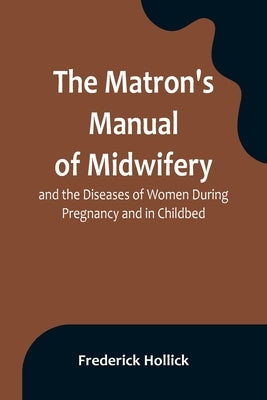 The Matron's Manual of Midwifery, and the Diseases of Women During Pregnancy and in Childbed; Being a Familiar and Practical Treatise, More Especially by Hollick, Frederick