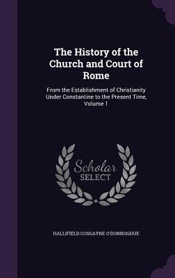 The History of the Church and Court of Rome: From the Establishment of Christianity Under Constantine to the Present Time, Volume 1 by O'Donnoghue, Hallifield Cosgayne
