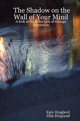 The Shadow on the Wall of Your Mind: A look at the Other side of teenage depression by Ringland, Kate