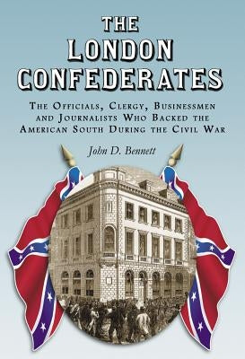 The London Confederates: The Officials, Clergy, Businessmen and Journalists Who Backed the American South During the Civil War by Bennett, John D.