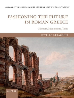 Fashioning the Future in Roman Greece: Memory, Monuments, Texts by Strazdins, Estelle