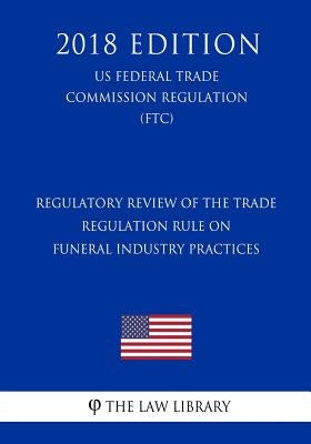 Regulatory Review of the Trade Regulation Rule on Funeral Industry Practices (US Federal Trade Commission Regulation) (FTC) (2018 Edition) by The Law Library