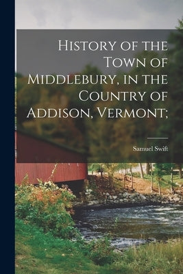 History of the Town of Middlebury, in the Country of Addison, Vermont; by Swift, Samuel