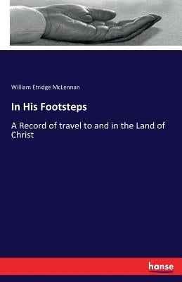 In His Footsteps: A Record of travel to and in the Land of Christ by McLennan, William Etridge