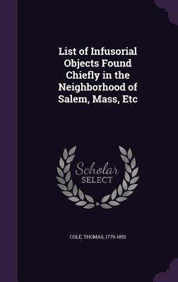 List of Infusorial Objects Found Chiefly in the Neighborhood of Salem, Mass, Etc by Cole, Thomas