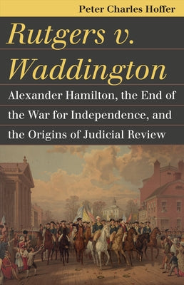 Rutgers V. Waddington: Alexander Hamilton, the End of the War for Independence, and the Origins of Judicial Review by Hoffer, Peter Charles
