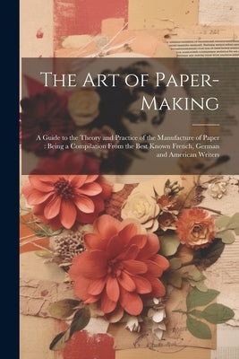 The Art of Paper-making: A Guide to the Theory and Practice of the Manufacture of Paper: Being a Compilation From the Best Known French, German by Anonymous