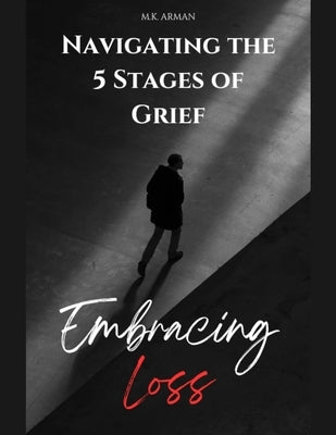 Embracing Loss: Navigating the 5 Stages of Grief - Denial, Anger, Bargaining, Depression & Acceptance by Arman, M. K.
