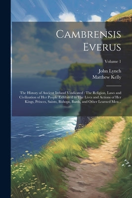 Cambrensis Everus: The History of Ancient Ireland Vindicated: The Religion, Laws and Civilization of her People Exhibited in The Lives an by Lynch, John